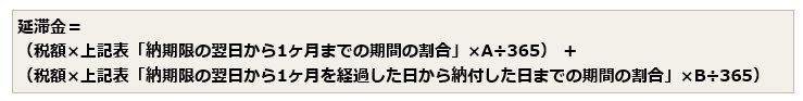 延滞金の計算式は、税額に上記の表の「納期限の翌日から1ヶ月までの期間の割合」をかけ、さらにAをかけ、それを365で割った額に、税額に上記の表「納期限の翌日から1ヶ月を経過した日から納付した日までの期間の割合」をかけ、さらにBをかけ、それを365で割った額を足した額です。